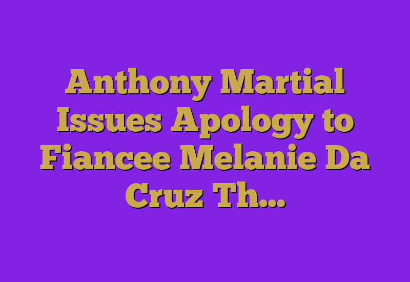 Anthony Martial Issues Apology to Fiancee Melanie Da Cruz Th…