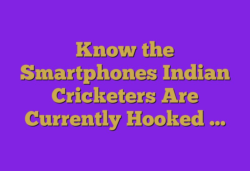Know the Smartphones Indian Cricketers Are Currently Hooked …