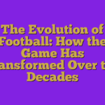 The Evolution of Football: How the Game Has Transformed Over the Decades