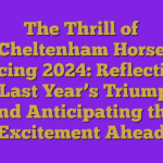 The Thrill of Cheltenham Horse Racing 2024: Reflecting on Last Year’s Triumphs and Anticipating the Excitement Ahead